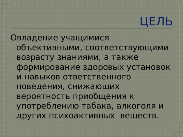 ЦЕЛЬ Овладение учащимися объективными, соответствующими возрасту знаниями, а также формирование здоровых установок и навыков ответственного поведения, снижающих вероятность приобщения к употреблению табака, алкоголя и других психоактивных веществ. 