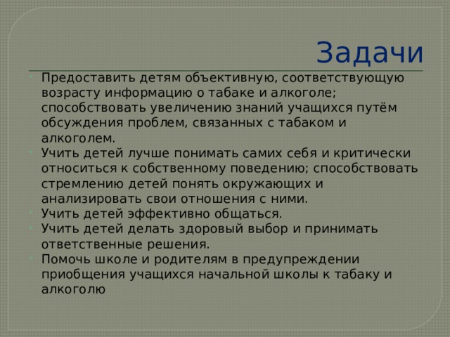 Задачи Предоставить детям объективную, соответствующую возрасту информацию о табаке и алкоголе; способствовать увеличению знаний учащихся путём обсуждения проблем, связанных с табаком и алкоголем. Учить детей лучше понимать самих себя и критически относиться к собственному поведению; способствовать стремлению детей понять окружающих и анализировать свои отношения с ними. Учить детей эффективно общаться. Учить детей делать здоровый выбор и принимать ответственные решения. Помочь школе и родителям в предупреждении приобщения учащихся начальной школы к табаку и алкоголю 