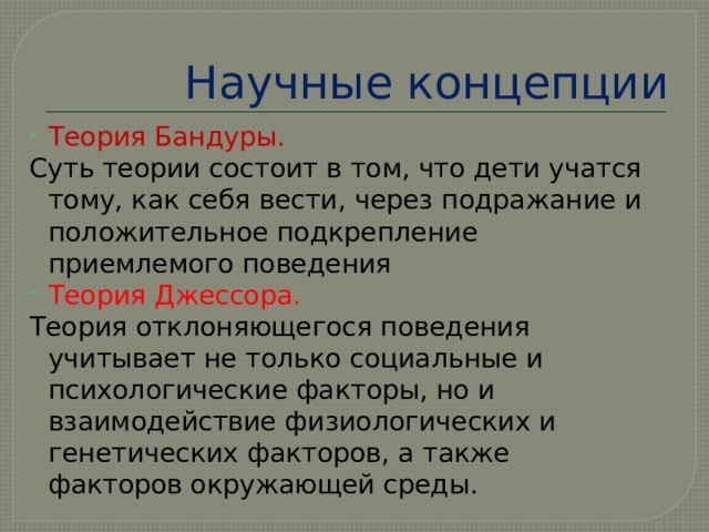 Научные концепции Теория Бандуры. Суть теории состоит в том, что дети учатся тому, как себя вести, через подражание и положительное подкрепление приемлемого поведения Теория Джессора. Теория отклоняющегося поведения учитывает не только социальные и психологические факторы, но и взаимодействие физиологических и генетических факторов, а также факторов окружающей среды. 
