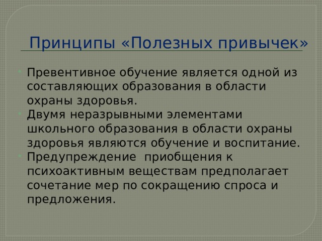 Принципы «Полезных привычек» Превентивное обучение является одной из составляющих образования в области охраны здоровья. Двумя неразрывными элементами школьного образования в области охраны здоровья являются обучение и воспитание. Предупреждение приобщения к психоактивным веществам предполагает сочетание мер по сокращению спроса и предложения. 