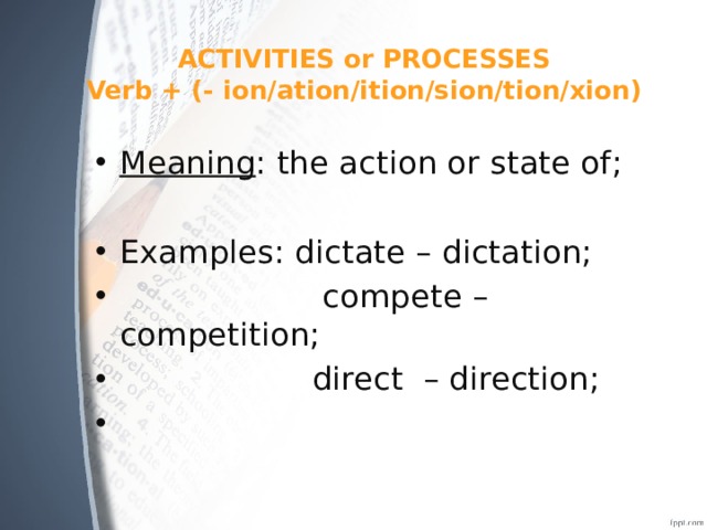 ACTIVITIES or PROCESSES  Verb + (- ion/ation/ition/sion/tion/xion) Meaning : the action or state of; Examples: dictate – dictation;  compete – competition;  direct – direction; 