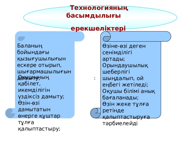  Технологияның  басымдылығы ерекшеліктері    Баланың бойындағы қызығушылығын ескере отырып, шығармашылығын дамыту; Өзіне-өзі деген сенімділігі артады; Орындаушылық шеберлігі шыңдалып, ой еңбегі жетіледі; Оқушы білімі анық бағаланады; Өзін жеке тұлға ретінде қалыптастыруға тәрбиелейді Оқушының қабілет, икемділігін үздіксіз дамыту; Өзін-өзі дамытатын өнерге құштар тұлға қалыптастыру; : 