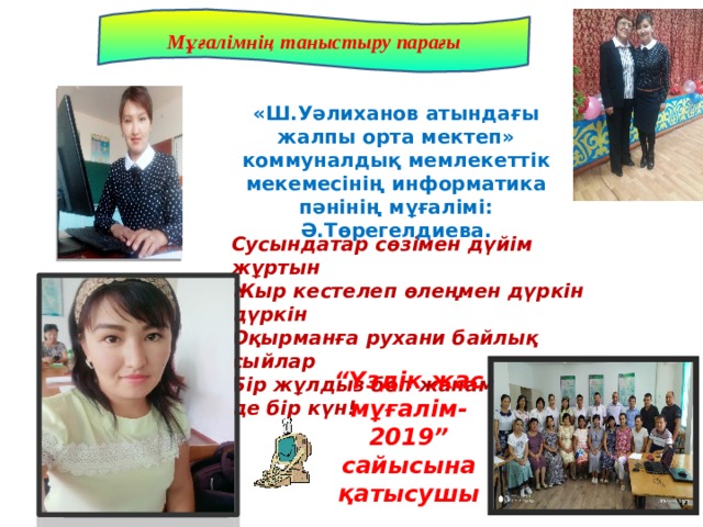 Мұғалімнің таныстыру парағы «Ш.Уәлиханов атындағы жалпы орта мектеп» коммуналдық мемлекеттік мекемесінің информатика пәнінің мұғалімі: Ә.Төрегелдиева. Сусындатар сөзімен дүйім жұртын Жыр кестелеп өлеңмен дүркін дүркін Оқырманға рухани байлық сыйлар Бір жұлдыз боп жанамын мен де бір күн! “ Үздік жас мұғалім-2019” сайысына қатысушы 
