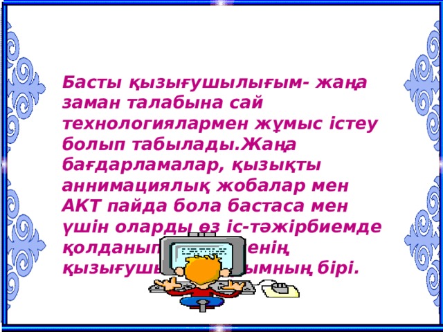 Қызығушылықтарым Басты қызығушылығым- жаңа заман талабына сай технологиялармен жұмыс істеу болып табылады.Жаңа бағдарламалар, қызықты аннимациялық жобалар мен АКТ пайда бола бастаса мен үшін оларды өз іс-тәжірбиемде қолданып қарау менің қызығушылықтарымның бірі. 