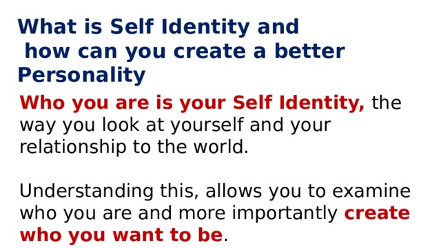 What is Self Identity and  how can you create a better Personality Who you are is your Self Identity, the way you look at yourself and your relationship to the world. Understanding this, allows you to examine who you are and more importantly create who you want to be . 