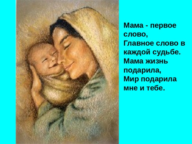 Мама - первое слово,  Главное слово в каждой судьбе.  Мама жизнь подарила,  Мир подарила мне и тебе. 