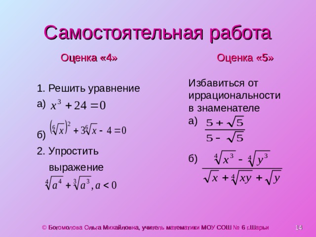 Самостоятельная работа Оценка «4» 1. Решить уравнение а) Оценка «5» б) 2. Упростить выражение  Избавиться от иррациональности в знаменателе а) б)  © Богомолова Ольга Михайловна, учитель математики МОУ СОШ № 6 г.Шарьи 