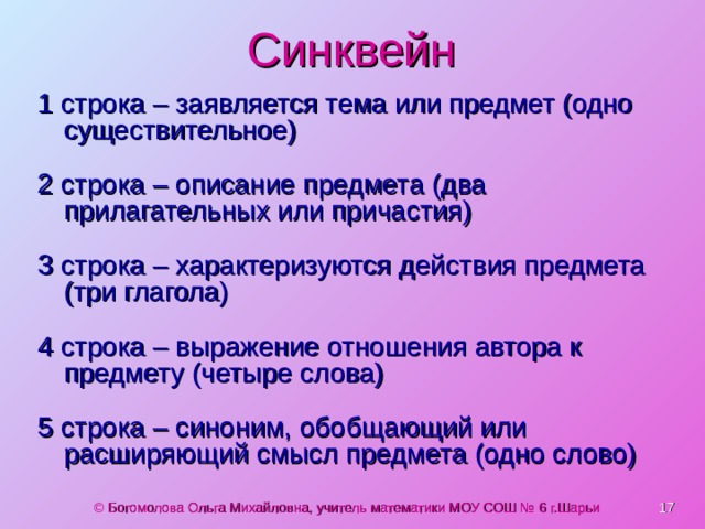 Синквейн 1 строка – заявляется тема или предмет (одно существительное) 2 строка – описание предмета (два прилагательных или причастия) 3 строка – характеризуются действия предмета (три глагола) 4 строка – выражение отношения автора к предмету (четыре слова) 5 строка – синоним, обобщающий или расширяющий смысл предмета (одно слово)  © Богомолова Ольга Михайловна, учитель математики МОУ СОШ № 6 г.Шарьи 
