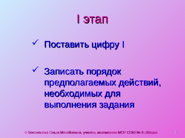 I этап Поставить цифру I  Записать порядок предполагаемых действий, необходимых для выполнения задания © Богомолова Ольга Михайловна, учитель математики МОУ СОШ № 6 г.Шарьи  