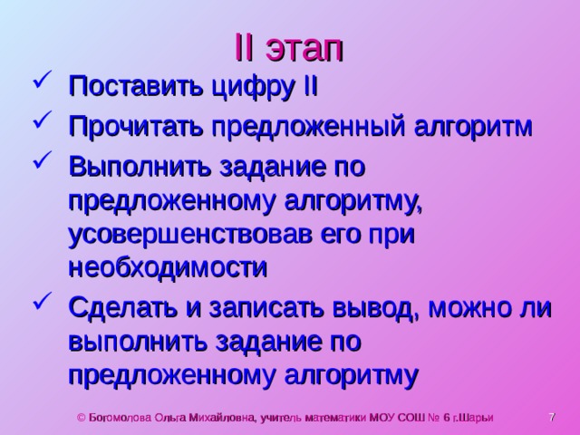 II этап Поставить цифру II Прочитать предложенный алгоритм Выполнить задание по предложенному алгоритму, усовершенствовав его при необходимости Сделать и записать вывод, можно ли выполнить задание по предложенному алгоритму © Богомолова Ольга Михайловна, учитель математики МОУ СОШ № 6 г.Шарьи  