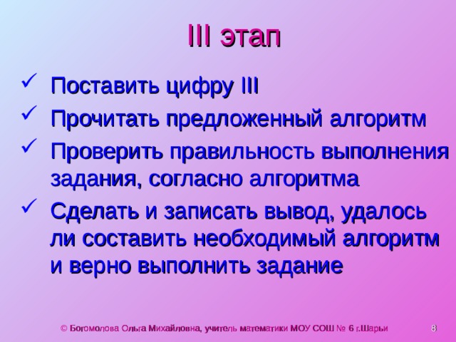 III этап Поставить цифру III Прочитать предложенный алгоритм Проверить правильность выполнения задания, согласно алгоритма Сделать и записать вывод, удалось ли составить необходимый алгоритм  и верно выполнить задание  © Богомолова Ольга Михайловна, учитель математики МОУ СОШ № 6 г.Шарьи 