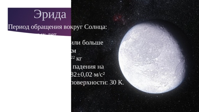 Эрида Период обращения вокруг Солнца: 557,8 земных лет. Период вращения 8 ч или больше  Диаметр: около 2400 км   Масса: (1,67±0,02)х10 22  кг   Ускорение свободного падения на поверхности: около 0,82±0,02 м/с² Средняя температура поверхности: 30 К. Число спутников: 1. Спутник: Дисномия.    