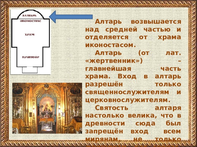 Алтарь возвышается над средней частью и отделяется от храма иконостасом. Алтарь (от лат. «жертвенник») – главнейшая часть храма. Вход в алтарь разрешён только священнослужителям и церковнослужителям. Святость алтаря настолько велика, что в древности сюда был запрещён вход всем мирянам, не только женщинам, как сейчас, но и мужчинам.         