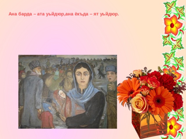 Ана барда – ата уьйдюр,ана ёкъда – ят уьйдюр. 