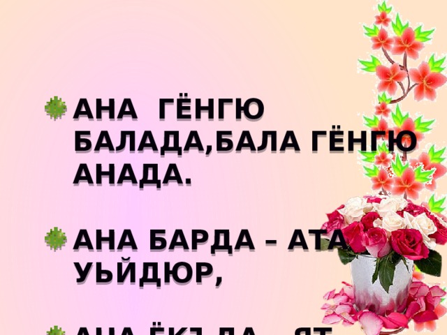   Ана гёнгю балада,бала гёнгю анада.  Ана барда – ата уьйдюр,  ана ёкъда – ят уьйдюр.  Анагъа сый этмеген сыйдан тюшер.  Ана ургъан - авуртмас.  Анасыз Ант да ёкъ.  Абурлу болма сюйсенг , атанг – анангны Абурла. 
