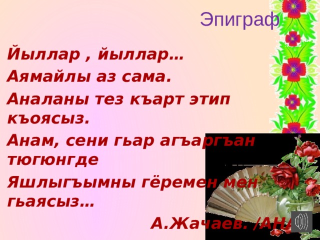 Эпиграф   Йыллар , йыллар… Аямайлы аз сама. Аналаны тез къарт этип къоясыз. Анам, сени гьар агъаргъан тюгюнгде Яшлыгъымны гёремен мен гьаясыз…  А.Жачаев. /АНА/ 