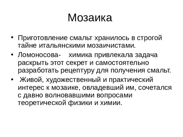 Приготовление смальт хранилось в строгой тайне итальянскими мозаичистами. Ломоносова- химика привлекала задача раскрыть этот секрет и самостоятельно разработать рецептуру для получения смальт.  Живой, художественный и практический интерес к мозаике, овладевший им, сочетался с давно волновавшими вопросами теоретической физики и химии. 