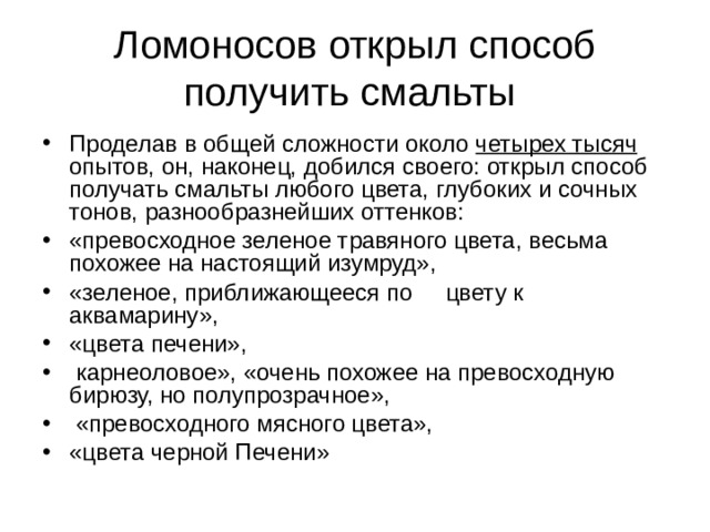 Ломоносов открыл способ получить смальты Проделав в общей сложности около четырех тысяч опытов, он, наконец, добился своего: открыл способ получать смальты любого цвета, глубоких и сочных тонов, разнообразнейших оттенков: «превосходное зеленое травяного цвета, весьма похожее на настоящий изумруд», «зеленое, приближающееся по цвету к аквамарину», «цвета печени»,  карнеоловое», «очень похожее на превосходную бирюзу, но полупрозрачное»,  «превосходного мясного цвета», «цвета черной Печени» 