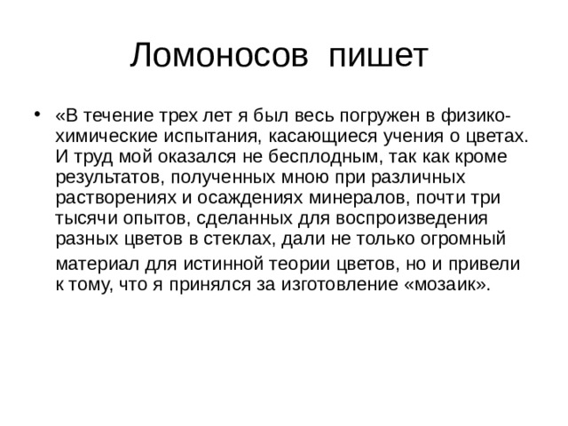 «В течение трех лет я был весь погружен в физико-химические испытания, касающиеся учения о цветах. И труд мой оказался не бесплодным, так как кроме результатов, полученных мною при различных растворениях и осаждениях минералов, почти три тысячи опытов, сделанных для воспроизведения разных цветов в стеклах, дали не только огромный  материал для истинной теории цветов, но и привели к тому, что я принялся за изготовление «мозаик».    