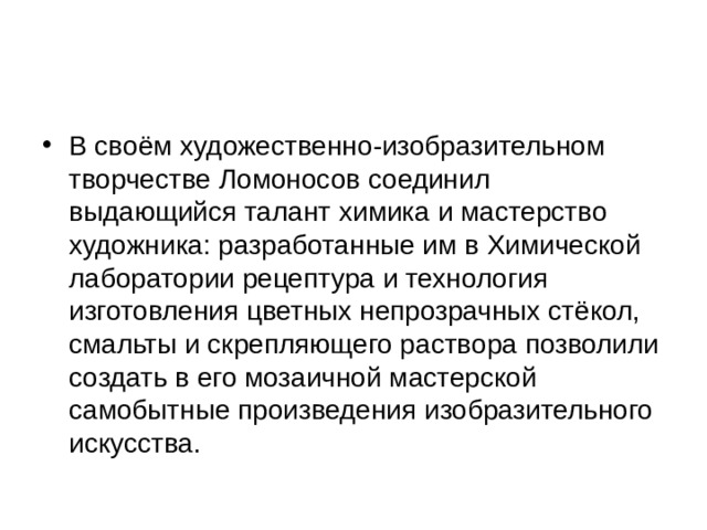 В своём художественно-изобразительном творчестве Ломоносов соединил выдающийся талант химика и мастерство художника: разработанные им в Химической лаборатории рецептура и технология изготовления цветных непрозрачных стёкол, смальты и скрепляющего раствора позволили создать в его мозаичной мастерской самобытные произведения изобразительного искусства. 