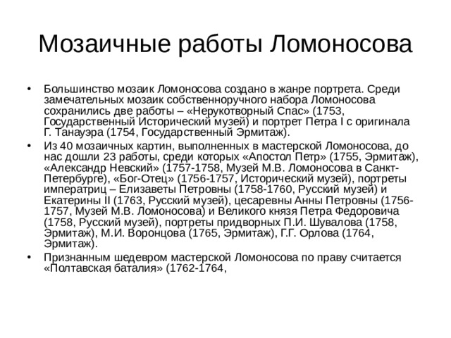 Мозаичные работы Ломоносова Большинство мозаик Ломоносова создано в жанре портрета. Среди замечательных мозаик собственноручного набора Ломоносова сохранились две работы – «Нерукотворный Спас» (1753, Государственный Исторический музей) и портрет Петра I с оригинала Г. Танауэра (1754, Государственный Эрмитаж). Из 40 мозаичных картин, выполненных в мастерской Ломоносова, до нас дошли 23 работы, среди которых «Апостол Петр» (1755, Эрмитаж), «Александр Невский» (1757-1758, Музей М.В. Ломоносова в Санкт-Петербурге), «Бог-Отец» (1756-1757, Исторический музей), портреты императриц – Елизаветы Петровны (1758-1760, Русский музей) и Екатерины II (1763, Русский музей), цесаревны Анны Петровны (1756-1757, Музей М.В. Ломоносова) и Великого князя Петра Федоровича (1758, Русский музей), портреты придворных П.И. Шувалова (1758, Эрмитаж), М.И. Воронцова (1765, Эрмитаж), Г.Г. Орлова (1764, Эрмитаж). Признанным шедевром мастерской Ломоносова по праву считается «Полтавская баталия» (1762-1764, 