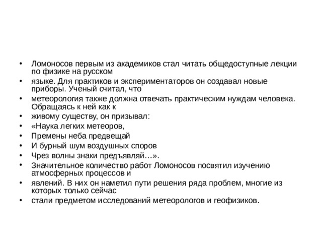 Ломоносов первым из академиков стал читать общедоступные лекции по физике на русском языке. Для практиков и экспериментаторов он создавал новые приборы. Ученый считал, что метеорология также должна отвечать практическим нуждам человека. Обращаясь к ней как к живому существу, он призывал: «Наука легких метеоров, Премены неба предвещай И бурный шум воздушных споров Чрез волны знаки предъявляй…». Значительное количество работ Ломоносов посвятил изучению атмосферных процессов и явлений. В них он наметил пути решения ряда проблем, многие из которых только сейчас стали предметом исследований метеорологов и геофизиков. 