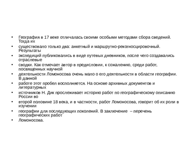 География в 17 веке отличалась своими особыми методами сбора сведений. Тогда их существовало только два: анкетный и маршрутно-рекогносцировочный. Результаты экспедиций публиковались в виде путевых дневников, после чего создавались отраслевые сводки. Как отмечает автор в предисловии, к сожалению, среди работ, посвященных научной деятельности Ломоносова очень мало о его деятельности в области географии. В данной работе этот пробел восполняется. На основе архивных документов и литературных источников Н. Дик прослеживает историю работ по географическому описанию России во второй половине 18 века, и в частности, работ Ломоносова, говорит об их роли в изучении географии для последующих поколений. В заключение – перечень географических работ Ломоносова. 