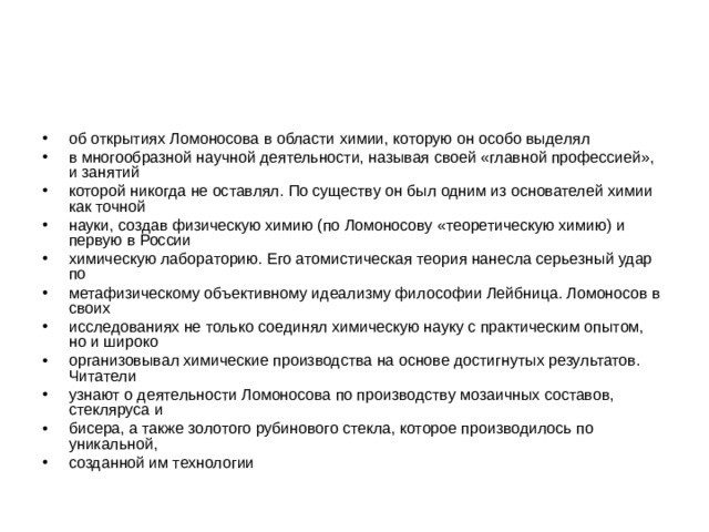 об открытиях Ломоносова в области химии, которую он особо выделял в многообразной научной деятельности, называя своей «главной профессией», и занятий которой никогда не оставлял. По существу он был одним из основателей химии как точной науки, создав физическую химию (по Ломоносову «теоретическую химию) и первую в России химическую лабораторию. Его атомистическая теория нанесла серьезный удар по метафизическому объективному идеализму философии Лейбница. Ломоносов в своих исследованиях не только соединял химическую науку с практическим опытом, но и широко организовывал химические производства на основе достигнутых результатов. Читатели узнают о деятельности Ломоносова по производству мозаичных составов, стекляруса и бисера, а также золотого рубинового стекла, которое производилось по уникальной, созданной им технологии 