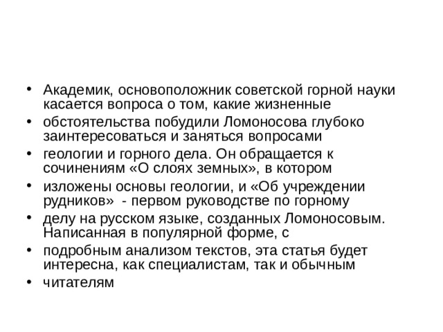 Академик, основоположник советской горной науки касается вопроса о том, какие жизненные обстоятельства побудили Ломоносова глубоко заинтересоваться и заняться вопросами геологии и горного дела. Он обращается к сочинениям «О слоях земных», в котором изложены основы геологии, и «Об учреждении рудников» - первом руководстве по горному делу на русском языке, созданных Ломоносовым. Написанная в популярной форме, с подробным анализом текстов, эта статья будет интересна, как специалистам, так и обычным читателям 