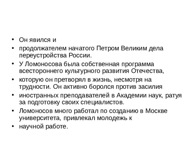 Он явился и продолжателем начатого Петром Великим дела переустройства России. У Ломоносова была собственная программа всестороннего культурного развития Отечества, которую он претворял в жизнь, несмотря на трудности. Он активно боролся против засилия иностранных преподавателей в Академии наук, ратуя за подготовку своих специалистов. Ломоносов много работал по созданию в Москве университета, привлекал молодежь к научной работе. 