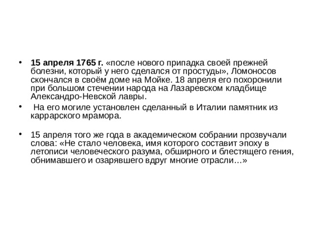 15 апреля 1765 г.  «после нового припадка своей прежней болезни, который у него сделался от простуды», Ломоносов скончался в своём доме на Мойке. 18 апреля его похоронили при большом стечении народа на Лазаревском кладбище Александро-Невской лавры.  На его могиле установлен сделанный в Италии памятник из каррарского мрамора.   15 апреля того же года в академическом собрании прозвучали слова: «Не стало человека, имя которого составит эпоху в летописи человеческого разума, обширного и блестящего гения, обнимавшего и озарявшего вдруг многие отрасли…»   