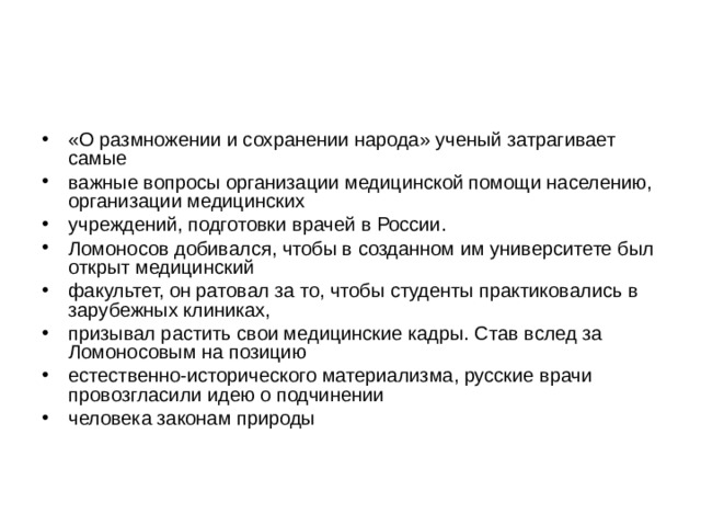 «О размножении и сохранении народа» ученый затрагивает самые важные вопросы организации медицинской помощи населению, организации медицинских учреждений, подготовки врачей в России. Ломоносов добивался, чтобы в созданном им университете был открыт медицинский факультет, он ратовал за то, чтобы студенты практиковались в зарубежных клиниках, призывал растить свои медицинские кадры. Став вслед за Ломоносовым на позицию естественно-исторического материализма, русские врачи провозгласили идею о подчинении человека законам природы 