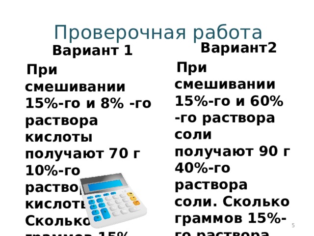 Проверочная работа  Вариант2  При смешивании 15%-го и 60% -го раствора соли получают 90 г 40%-го раствора соли. Сколько граммов 15%-го раствора взяли?   Вариант 1  При смешивании 15%-го и 8% -го раствора кислоты получают 70 г 10%-го раствора кислоты. Сколько граммов 15%-го раствора взяли?    