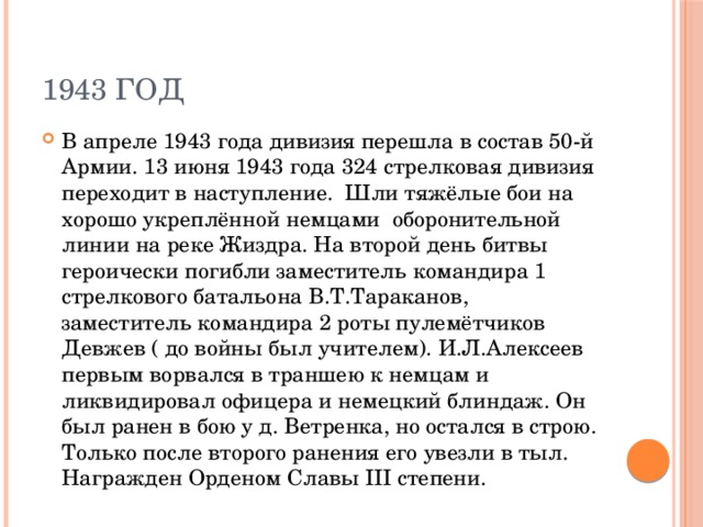 1943 год В апреле 1943 года дивизия перешла в состав 50-й Армии. 13 июня 1943 года 324 стрелковая дивизия переходит в наступление. Шли тяжёлые бои на хорошо укреплённой немцами оборонительной линии на реке Жиздра. На второй день битвы героически погибли заместитель командира 1 стрелкового батальона В.Т.Тараканов, заместитель командира 2 роты пулемётчиков Девжев ( до войны был учителем). И.Л.Алексеев первым ворвался в траншею к немцам и ликвидировал офицера и немецкий блиндаж. Он был ранен в бою у д. Ветренка, но остался в строю. Только после второго ранения его увезли в тыл. Награжден Орденом Славы III степени. 