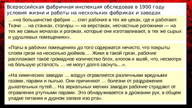 Всероссийская фабричная инспекция обследовав в 1900 году условия жизни и работы на нескольких фабриках и заводах записала в отчёте: … «на большинстве фабрик … спят рабочие в тех же цехах, где и работают. Ткачи … на станках, столяры — на верстаках, несчастные рогожники — на тех же самых мочалах и рогожах, которые они изготавливают, в тех же сырых и удушливых помещениях». «Полы в рабочих помещениях до того содержатся нечисто, что покрыты слоем грязи на несколько дюймов…. Живя в такой грязи, рабочие распложают такое громадное количество блох, клопов и вшей, что, несмотря на большую усталость … не могут долго заснуть…». «На химических заводах … воздух отравляется различными вредными газами, парами и пылью. Они причиняют … болезни от раздражения дыхательных путей… На зеркальных мелких заводах рабочие страдают от отравления ртутными парами. Это обнаруживается в дрожании рук, в общем упадке питания и дурном запахе изо рта». 