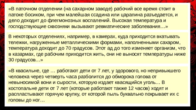 «В паточном отделении (на сахарном заводе) рабочий все время стоит в патоке босиком, при чем малейшая ссадина или царапина разъедается, и дело доходит до флегмонозных воспалений. Высокая температура и господствующие сквозняки вызывают ревматические заболевания…» В некоторых отделениях, например, в камерах, куда приходится вкатывать тележки, нагруженные металлическими формами, наполненными сахаром, температура доходит до 70 градусов. Этот ад до того изменяет организм, что в казармах, где рабочим приходится жить, они не выносят температуры ниже 30 градусов…» «В квасильне, где … работают дети от 7 лет, у здорового, но непривыкшего человека через четверть часа разболится до обморока голова от невыносимой вони и сырости, которую издает квасящийся уголь… В костопальне дети от 7 лет (которые работают также 12 часов) ходят и распластывают горячую крупку, от которой пыль буквально покрывает их с головы до ног… 