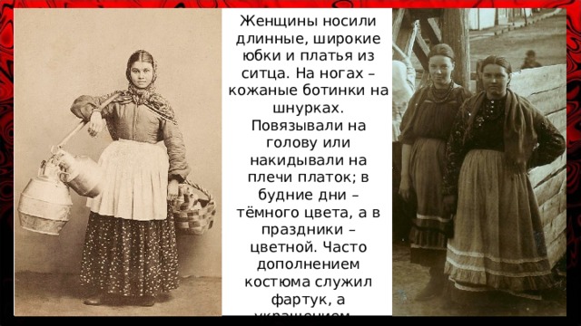 Женщины носили длинные, широкие юбки и платья из ситца. На ногах – кожаные ботинки на шнурках. Повязывали на голову или накидывали на плечи платок; в будние дни – тёмного цвета, а в праздники – цветной. Часто дополнением костюма служил фартук, а украшением – цветные бусы. 