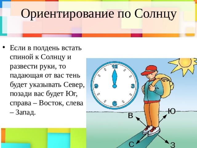 Ориентирование по Солнцу Если в полдень встать спиной к Солнцу и развести руки, то падающая от вас тень будет указывать Север, позади вас будет Юг, справа – Восток, слева – Запад. 