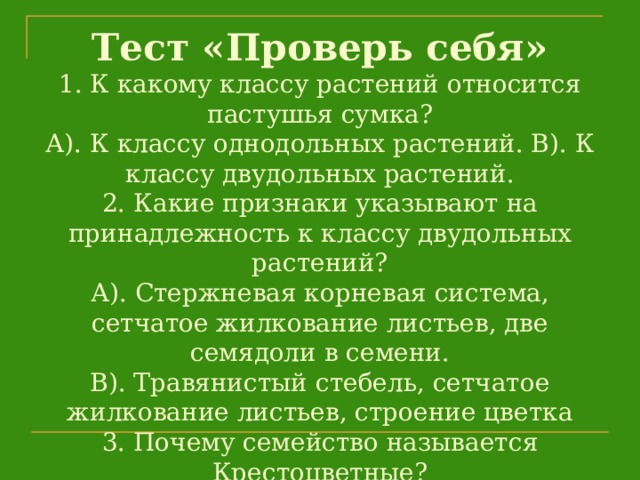 Тест «Проверь себя»  1. К какому классу растений относится пастушья сумка?  А). К классу однодольных растений. В). К классу двудольных растений.  2. Какие признаки указывают на принадлежность к классу двудольных растений?  А). Стержневая корневая система, сетчатое жилкование листьев, две семядоли в семени.  В). Травянистый стебель, сетчатое жилкование листьев, строение цветка  3. Почему семейство называется Крестоцветные?  А). За расположение листьев В), За строение корня С). За строение венчика цветка.   
