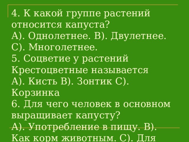 4. К какой группе растений относится капуста?  А). Однолетнее. В). Двулетнее. С). Многолетнее.  5. Соцветие у растений Крестоцветные называется  А). Кисть В). Зонтик С). Корзинка  6. Для чего человек в основном выращивает капусту?  А). Употребление в пищу. В). Как корм животным. С). Для украшения цветников.   