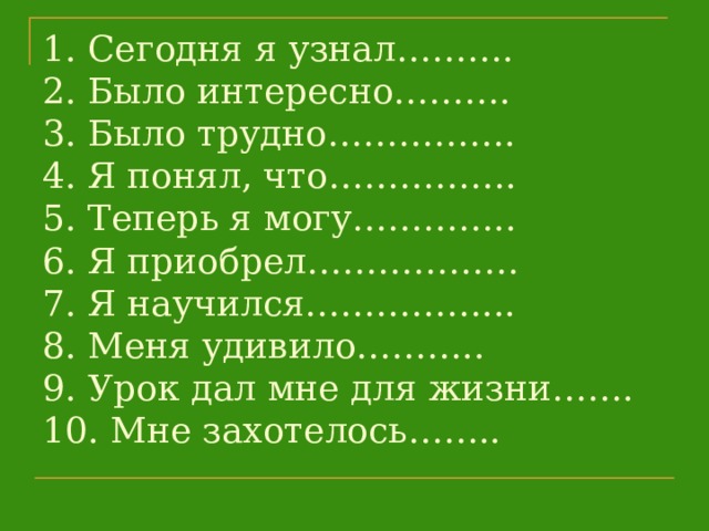 1. Сегодня я узнал……….  2. Было интересно……….  3. Было трудно…………….  4. Я понял, что…………….  5. Теперь я могу…………..  6. Я приобрел………………  7. Я научился……………...  8. Меня удивило………..  9. Урок дал мне для жизни…….  10. Мне захотелось……..   