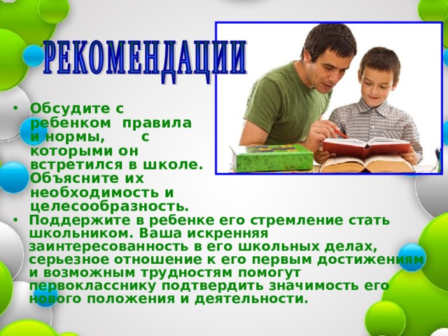  Обсудите с ребенком правила и нормы, с которыми он встретился в школе. Объясните их необходимость и целесообразность.  Поддержите в ребенке его стремление стать школьником. Ваша искренняя заинтересованность в его школьных делах, серьезное отношение к его первым достижениям и возможным трудностям помогут первокласснику подтвердить значимость его нового положения и деятельности.   