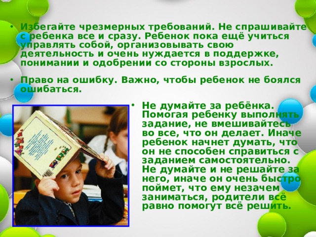  Избегайте чрезмерных требований. Не спрашивайте с ребенка все и сразу. Ребенок пока ещё учиться управлять собой, организовывать свою деятельность и очень нуждается в поддержке, понимании и одобрении со стороны взрослых.  Право на ошибку. Важно, чтобы ребенок не боялся ошибаться.      Не думайте за ребёнка. Помогая ребенку выполнять задание, не вмешивайтесь во все, что он делает. Иначе ребенок начнет думать, что он не способен справиться с заданием самостоятельно. Не думайте и не решайте за него, иначе он очень быстро поймет, что ему незачем заниматься, родители всё равно помогут всё решить.   