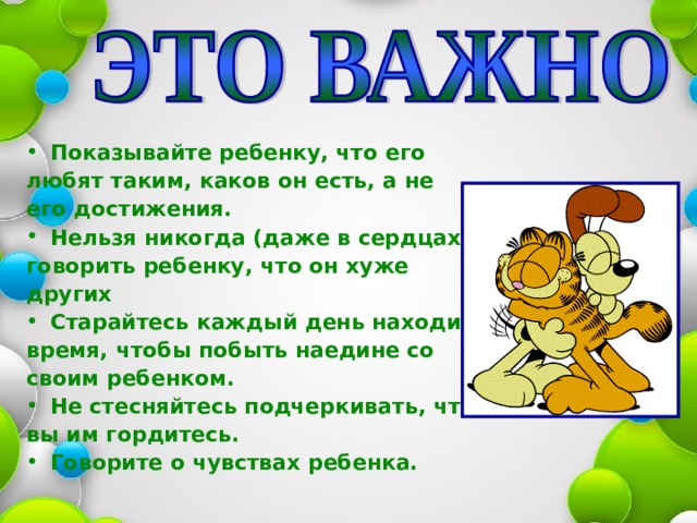 Показывайте ребенку, что его любят таким, каков он есть, а не его достижения. Нельзя никогда (даже в сердцах) говорить ребенку, что он хуже других Старайтесь каждый день находить время, чтобы побыть наедине со своим ребенком. Не стесняйтесь подчеркивать, что вы им гордитесь. Говорите о чувствах ребенка. 