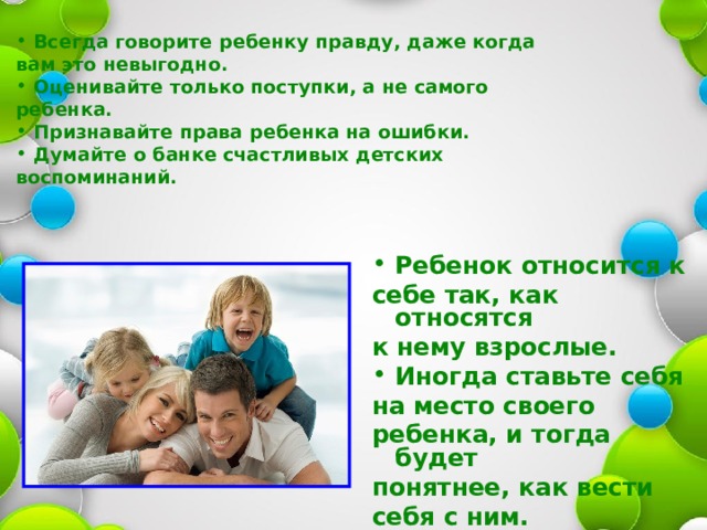 Всегда говорите ребенку правду, даже когда вам это невыгодно. Оценивайте только поступки, а не самого ребенка. Признавайте права ребенка на ошибки. Думайте о банке счастливых детских воспоминаний.   Ребенок относится к себе так, как относятся к нему взрослые. Иногда ставьте себя на место своего ребенка, и тогда будет понятнее, как вести себя с ним. 