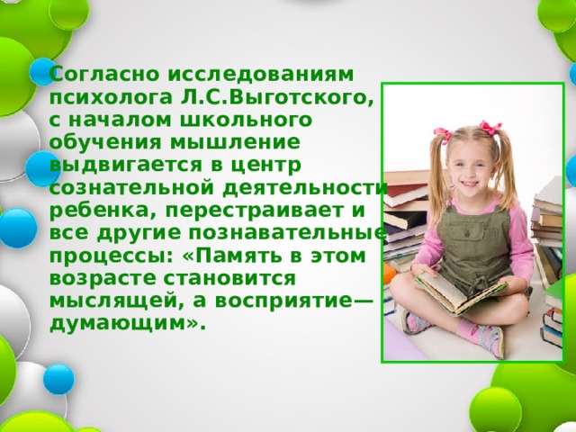 Согласно исследованиям психолога Л.С.Выготского, с началом школьного обучения мышление выдвигается в центр сознательной деятельности ребенка, перестраивает и все другие познавательные процессы: « Память в этом возрасте становится мыслящей, а восприятие —  думающим » .  