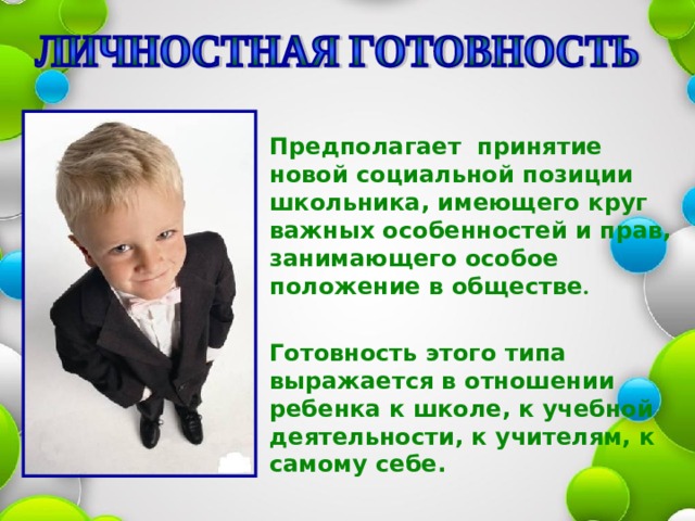  Предполагает принятие новой социальной позиции школьника, имеющего круг важных особенностей и прав, занимающего особое положение в обществе .   Готовность этого типа выражается в отношении ребенка к школе, к учебной деятельности, к учителям, к самому себе.  