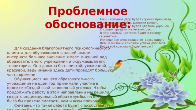 Проблемное обоснование:  Наш школьный двор будет хорош и прекрасен,  В нём яркие клумбы, дорожки вокруг.  Наш школьный двор будет цветами украшен  И создан трудами маленьких рук.  В нём каждый цветочек будет к солнцу стремиться,  Искрящийся смех раздастся здесь вдруг,  Ведь в жизни мы сможем успеха добиться,  Когда всё красивым будет вокруг!  Для создания благоприятного психологического климата для обучающихся в нашей школе – интернате большое значение имеет внешний вид образовательного учреждения и окружающая его территория. Она должна быть чистой, ухоженной, красивой, ведь именно здесь дети проводят большую часть времени.  Обучающиеся нашего образовательного учреждения не один год принимали участие в проекте «Создай свой заповедный уголок». Чтобы продолжить работу в этом направлении мы решили создать индивидуальный образ клумбы, на которую было бы приятно смотреть нам и всем прохожим.  Считаем, что такая работа будет способствовать созданию благоприятных условий для экологического, нравственного, трудового воспитания обучающихся. 