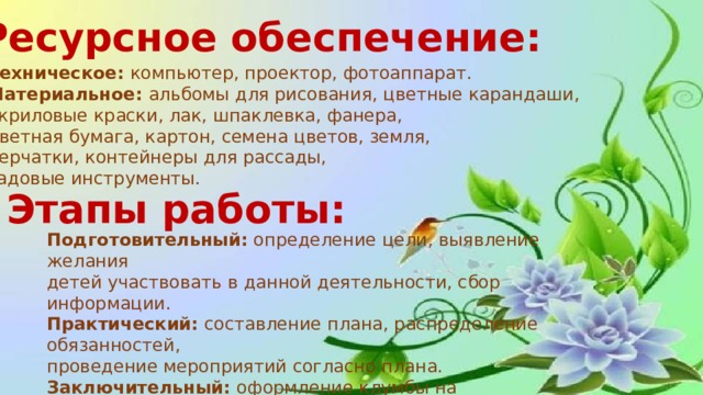 Ресурсное обеспечение: Техническое: компьютер, проектор, фотоаппарат. Материальное: альбомы для рисования, цветные карандаши, акриловые краски, лак, шпаклевка, фанера, цветная бумага, картон, семена цветов, земля, перчатки, контейнеры для рассады, садовые инструменты. Этапы работы: Подготовительный: определение цели, выявление желания детей участвовать в данной деятельности, сбор информации. Практический: составление плана, распределение обязанностей, проведение мероприятий согласно плана. Заключительный: оформление клумбы на пришкольном участке, анализ работы по проекту. 