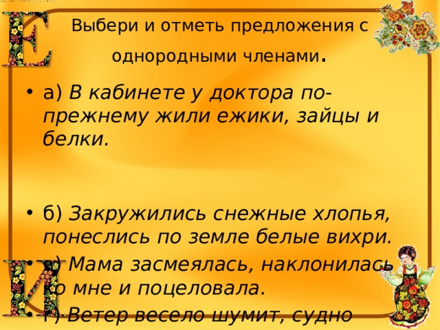 Выбери и отметь предложения с однородными членами . а) В кабинете у доктора по-прежнему жили ежики, зайцы и белки. б) Закружились снежные хлопья, понеслись по земле белые вихри. в) Мама засмеялась, наклонилась ко мне и поцеловала. г) Ветер весело шумит, судно весело бежит. 